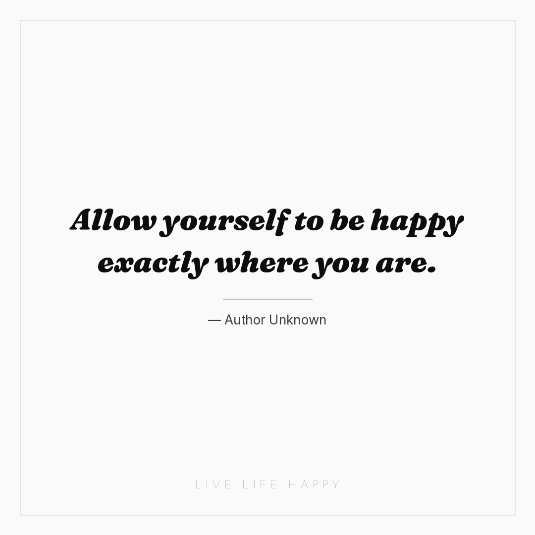 Allow yourself to be happy exactly where you are. — Author Unknown