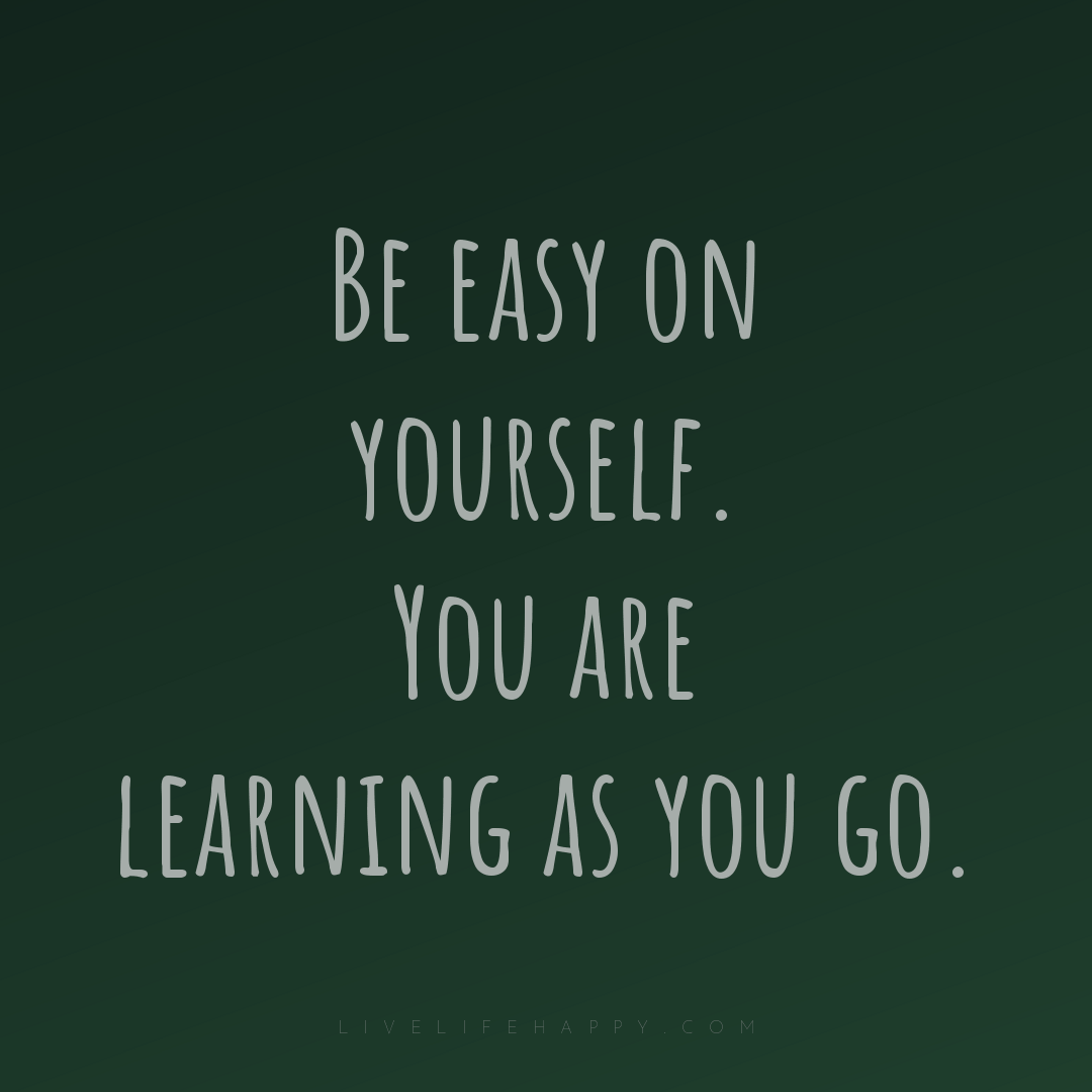 Be easy on yourself. You are learning as you go. — Author Unknown