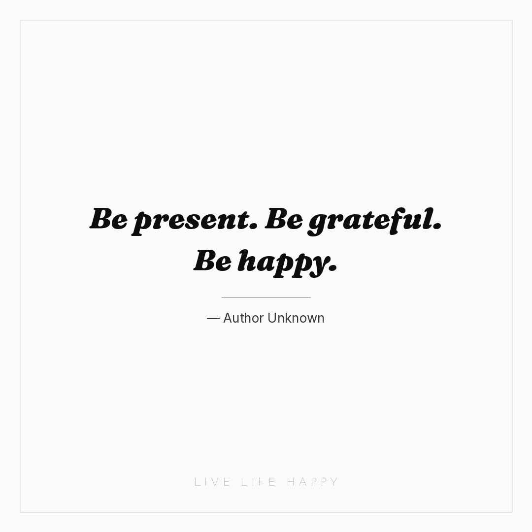 Be present. Be grateful. Be happy. — Author Unknown