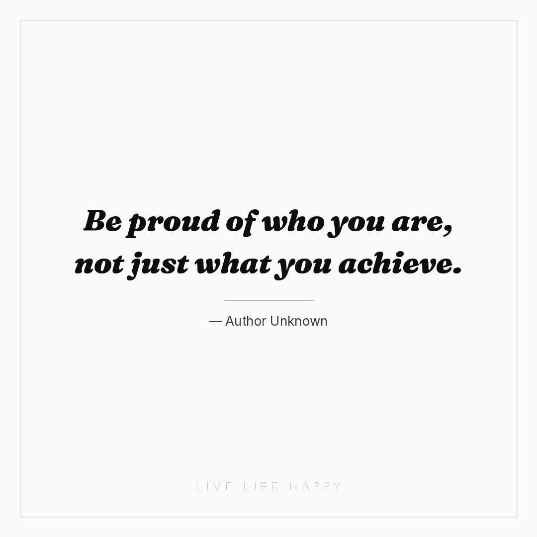 Be proud of who you are, not just what you achieve. — Author Unknown