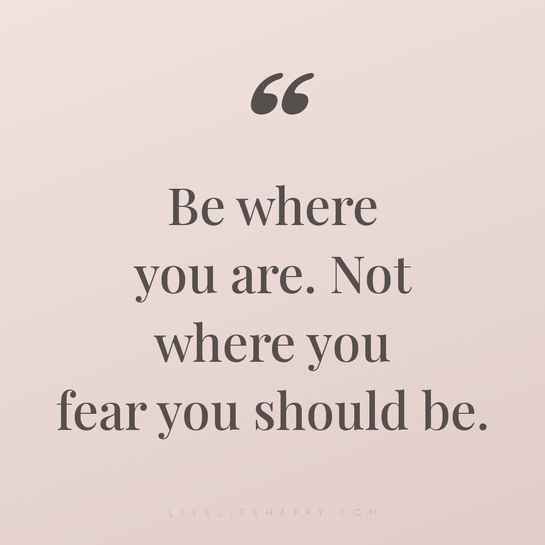 Be where you are. Not where you fear you should be. — Author Unknown