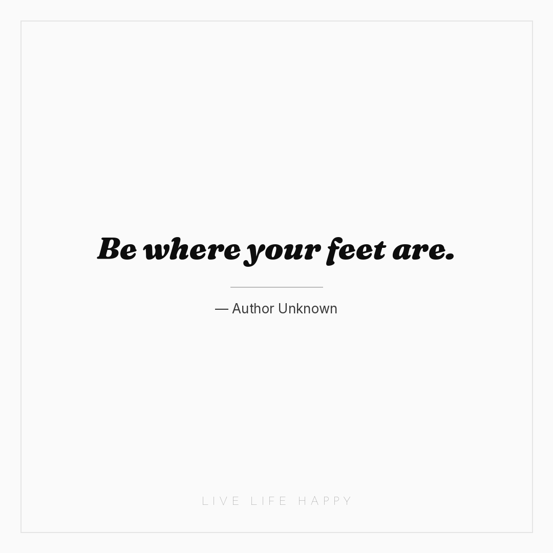 Be where your feet are. — Author Unknown