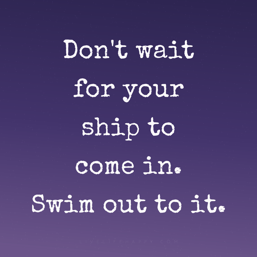 Don't wait for your ship to come in. Swim out to it. — Author Unknown