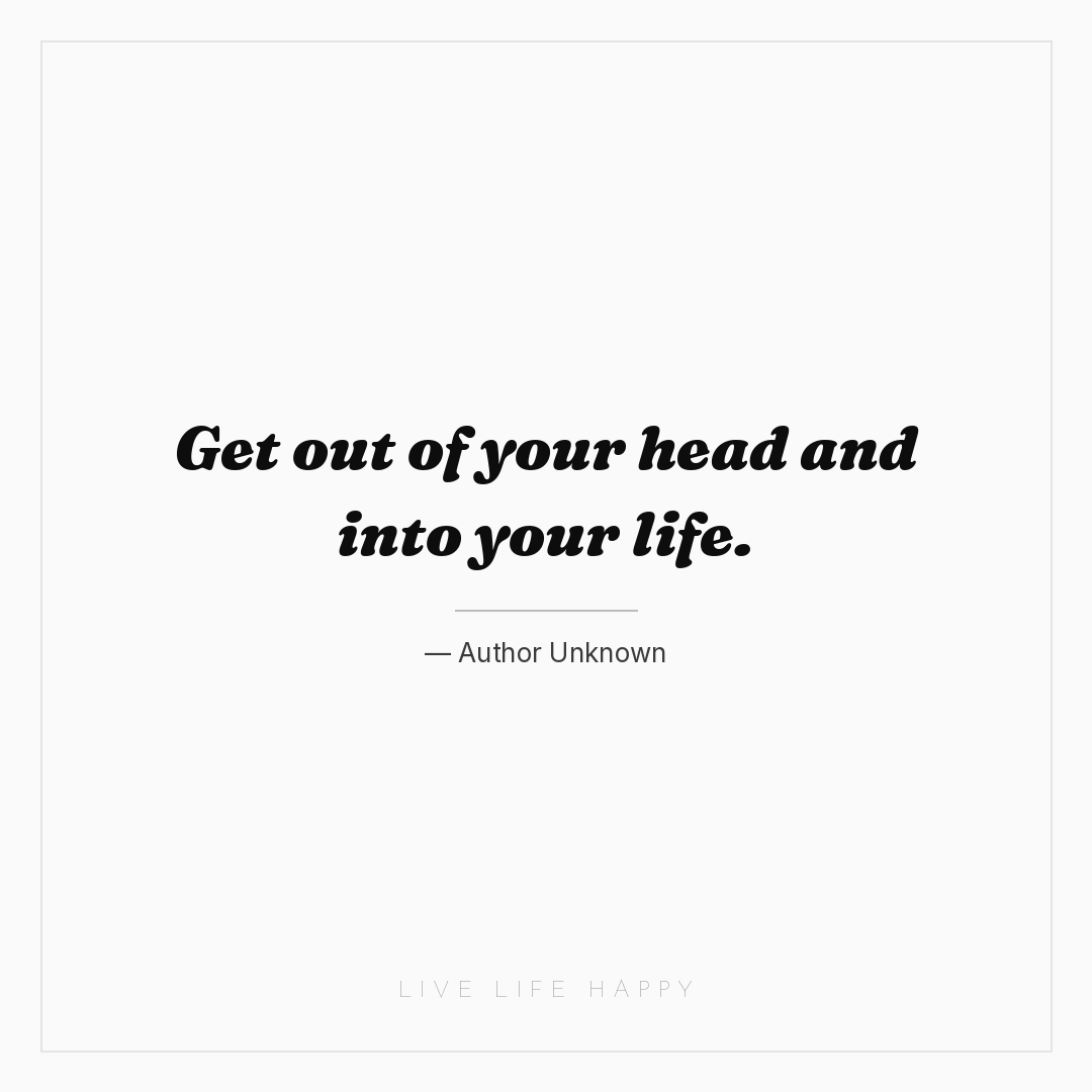 Get out of your head and into your life. — Author Unknown