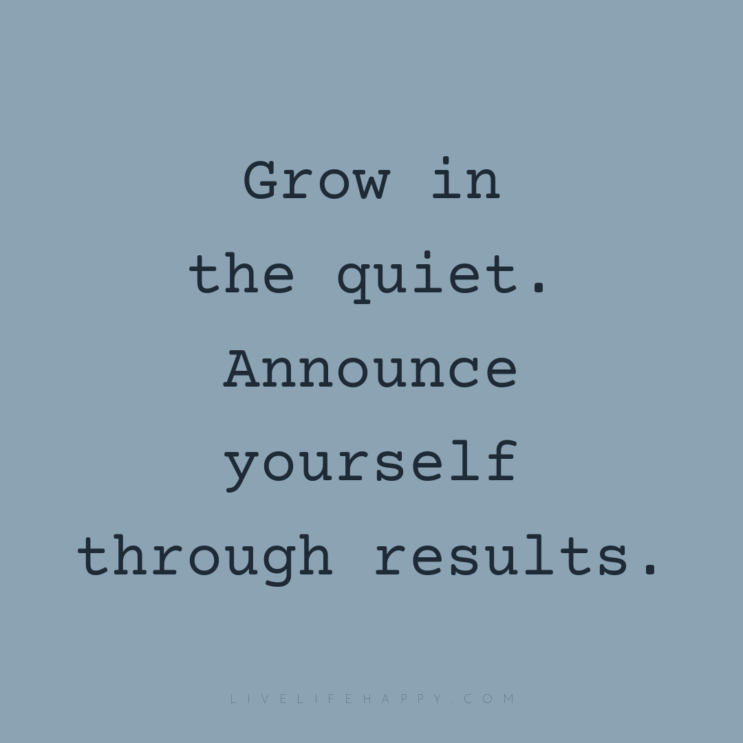 Grow in the quiet. Announce yourself through results... — Author Unknown
