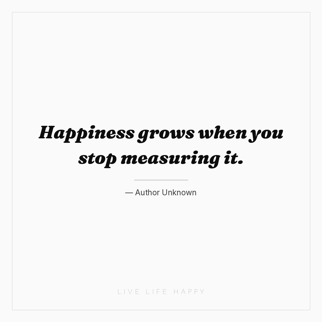 Happiness grows when you stop measuring it. — Author Unknown