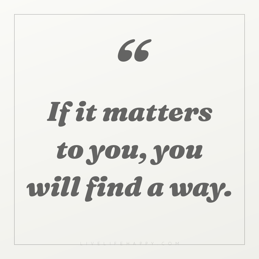 If it matters to you, you will find a way. — Author Unknown