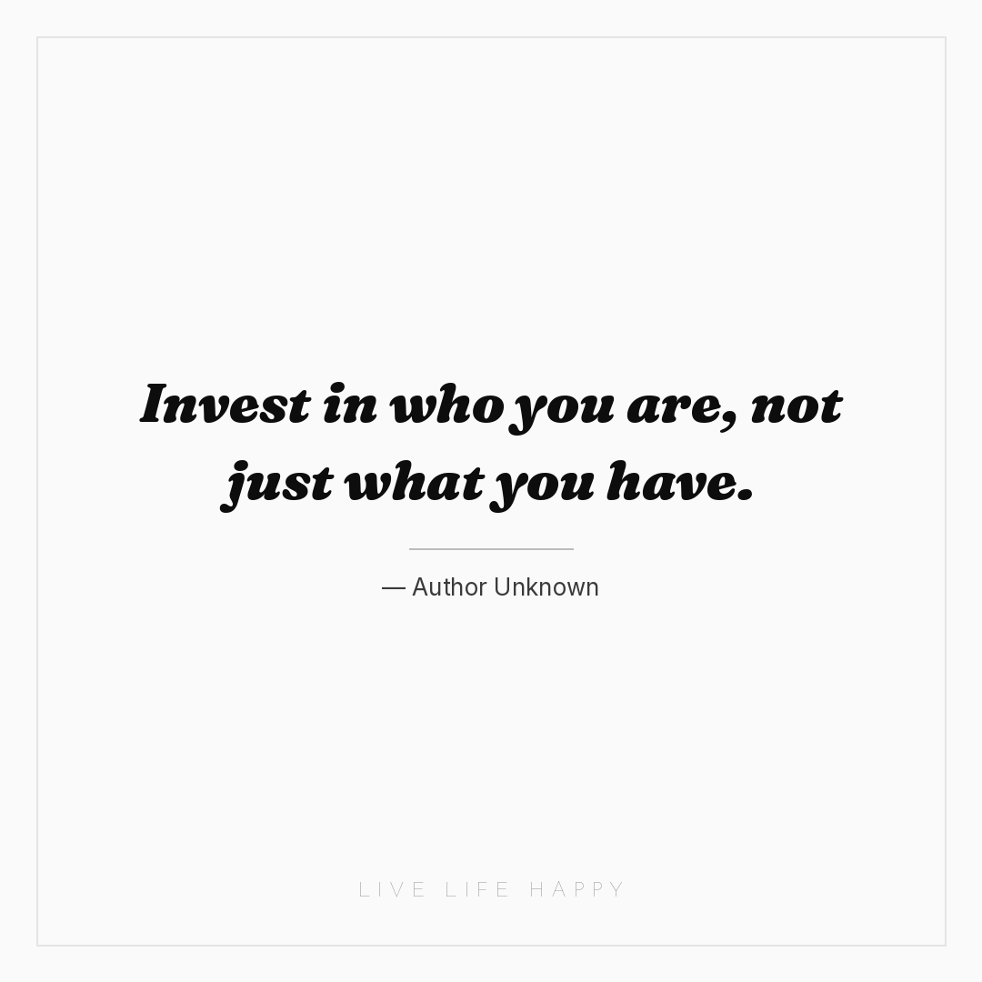 Invest in who you are, not just what you have. — Author Unknown
