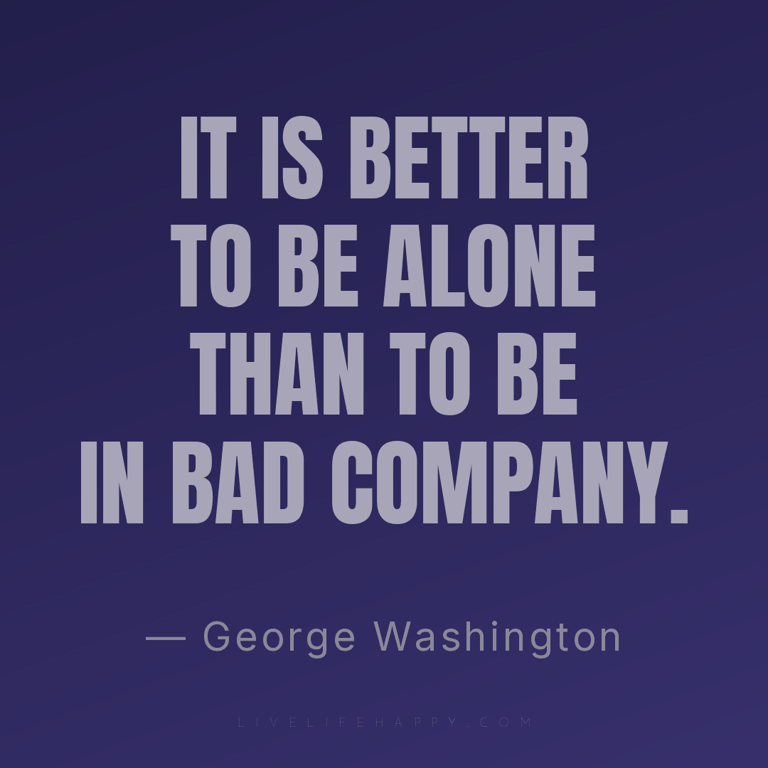 It is better to be alone than to be in bad company. — George Washington