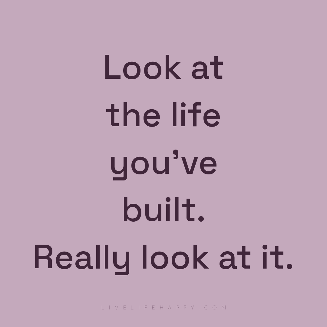 Look at the life you've built. Really look at it. — Author Unknown
