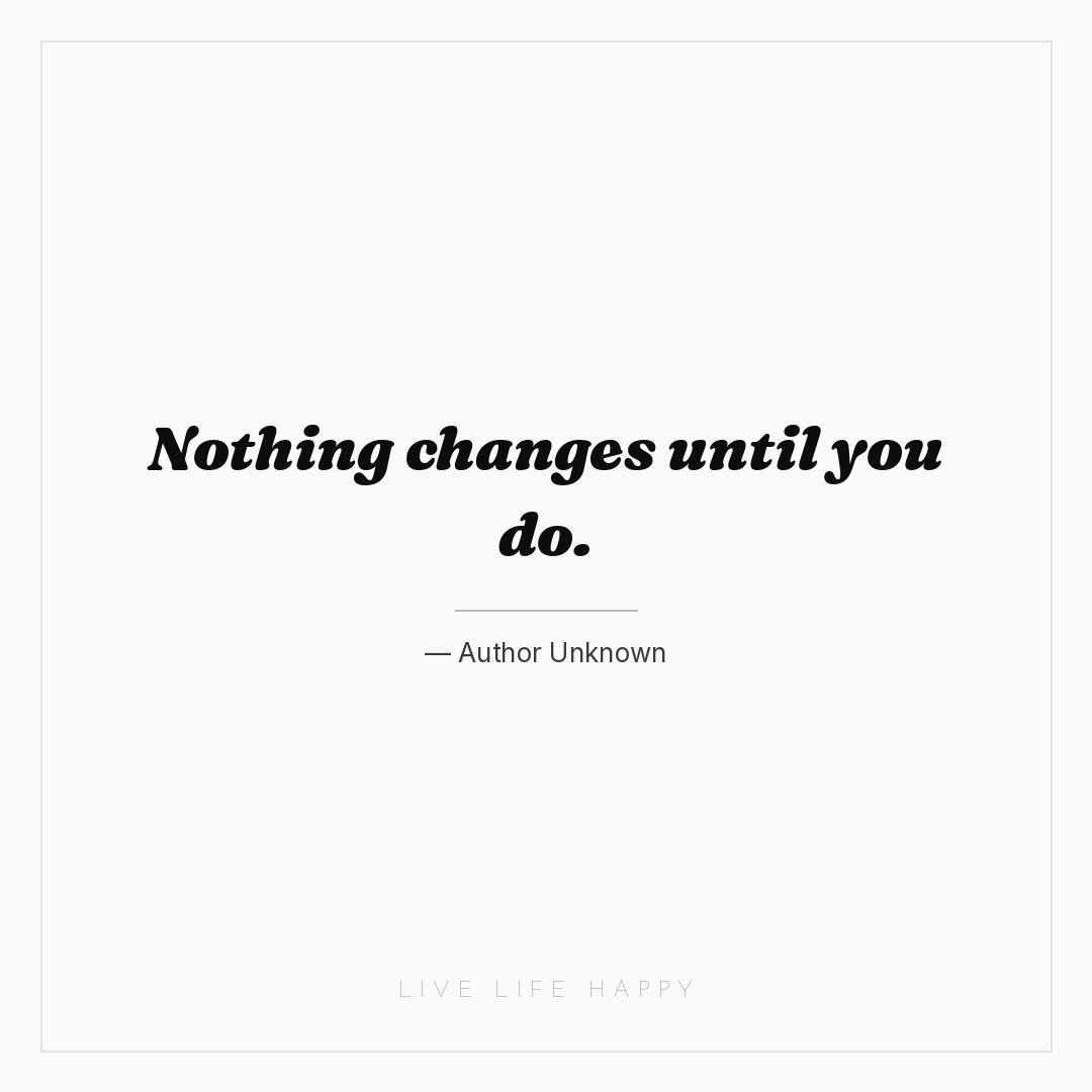 Nothing changes until you do. — Author Unknown