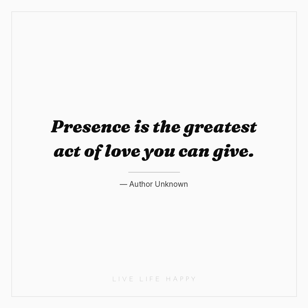 Presence is the greatest act of love you can give. — Author Unknown