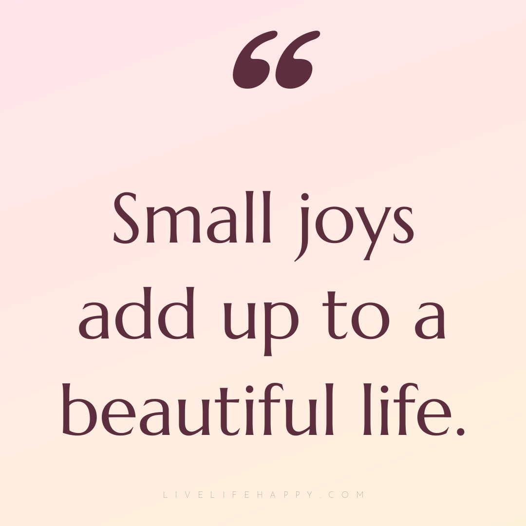 Small joys add up to a beautiful life. — Author Unknown