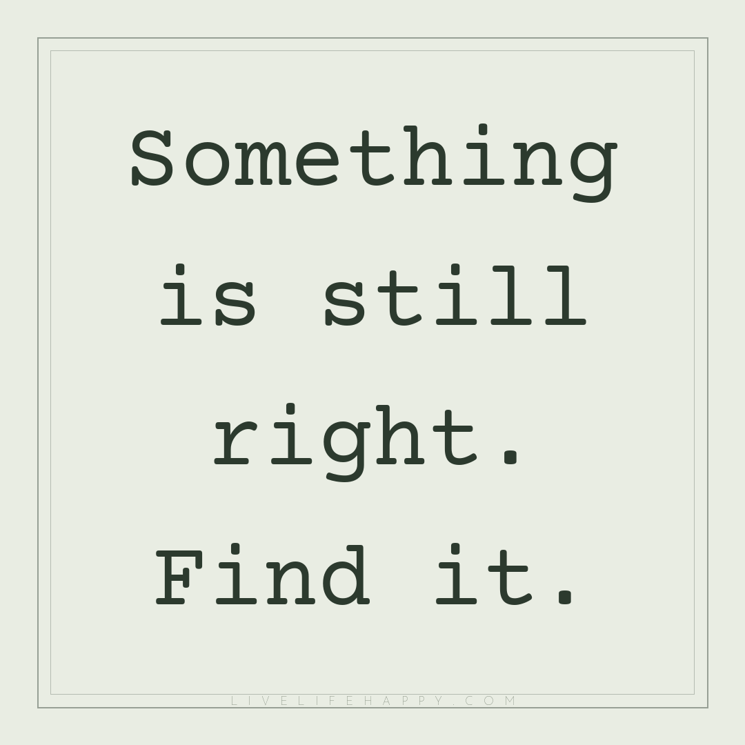 Something is still right. Find it. — Author Unknown