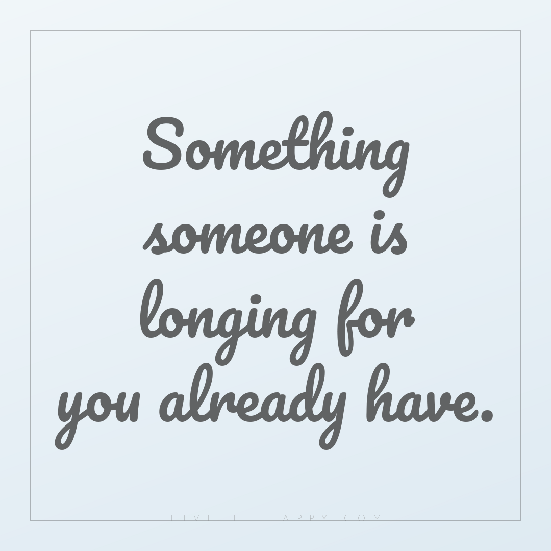 Something someone is longing for you already have. — Author Unknown
