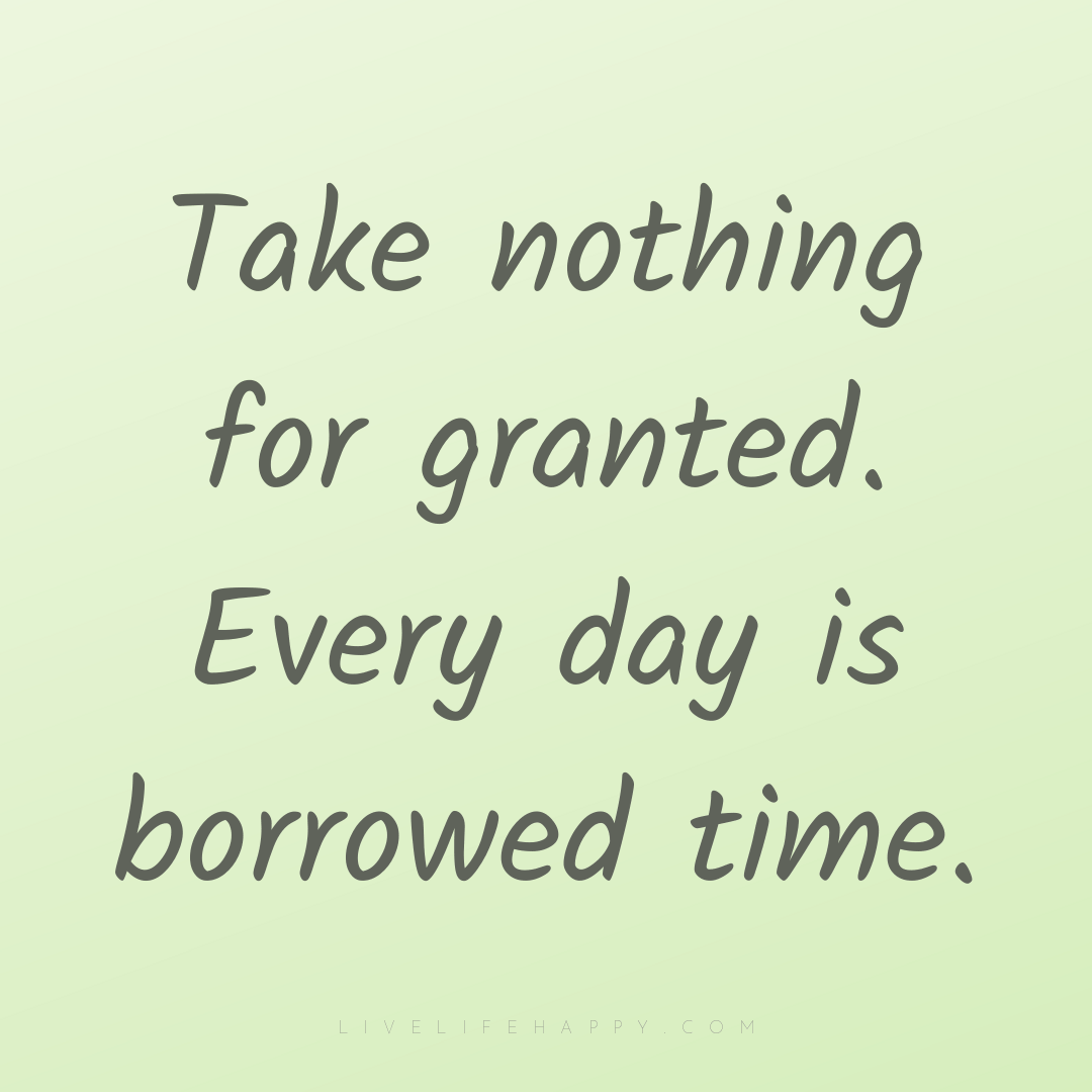 Take nothing for granted. Every day is borrowed time... — Author Unknown
