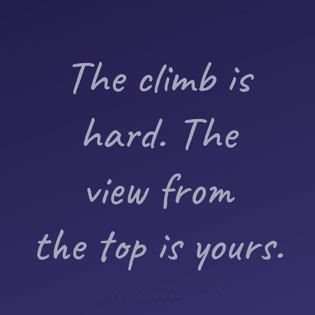 The climb is hard. The view from the top is yours. — Author Unknown