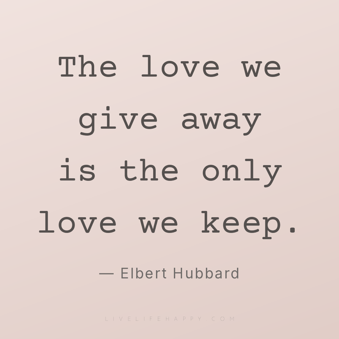 The love we give away is the only love we keep. — Elbert Hubbard