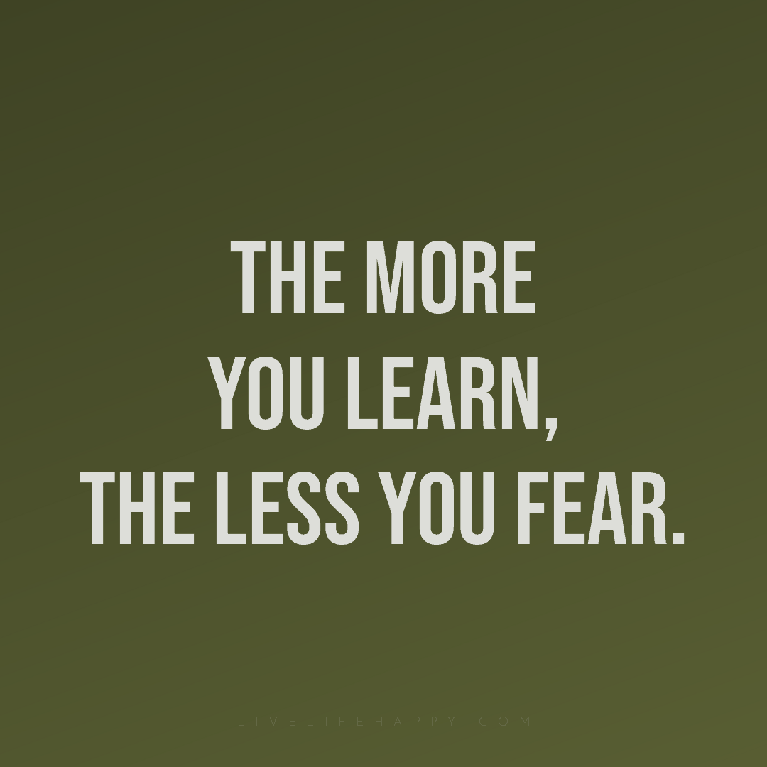 The more you learn, the less you fear. — Author Unknown