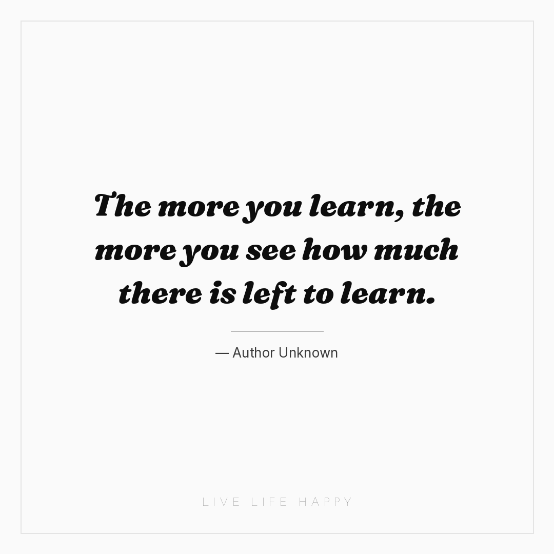 The more you learn, the more you see how much there ... — Author Unknown