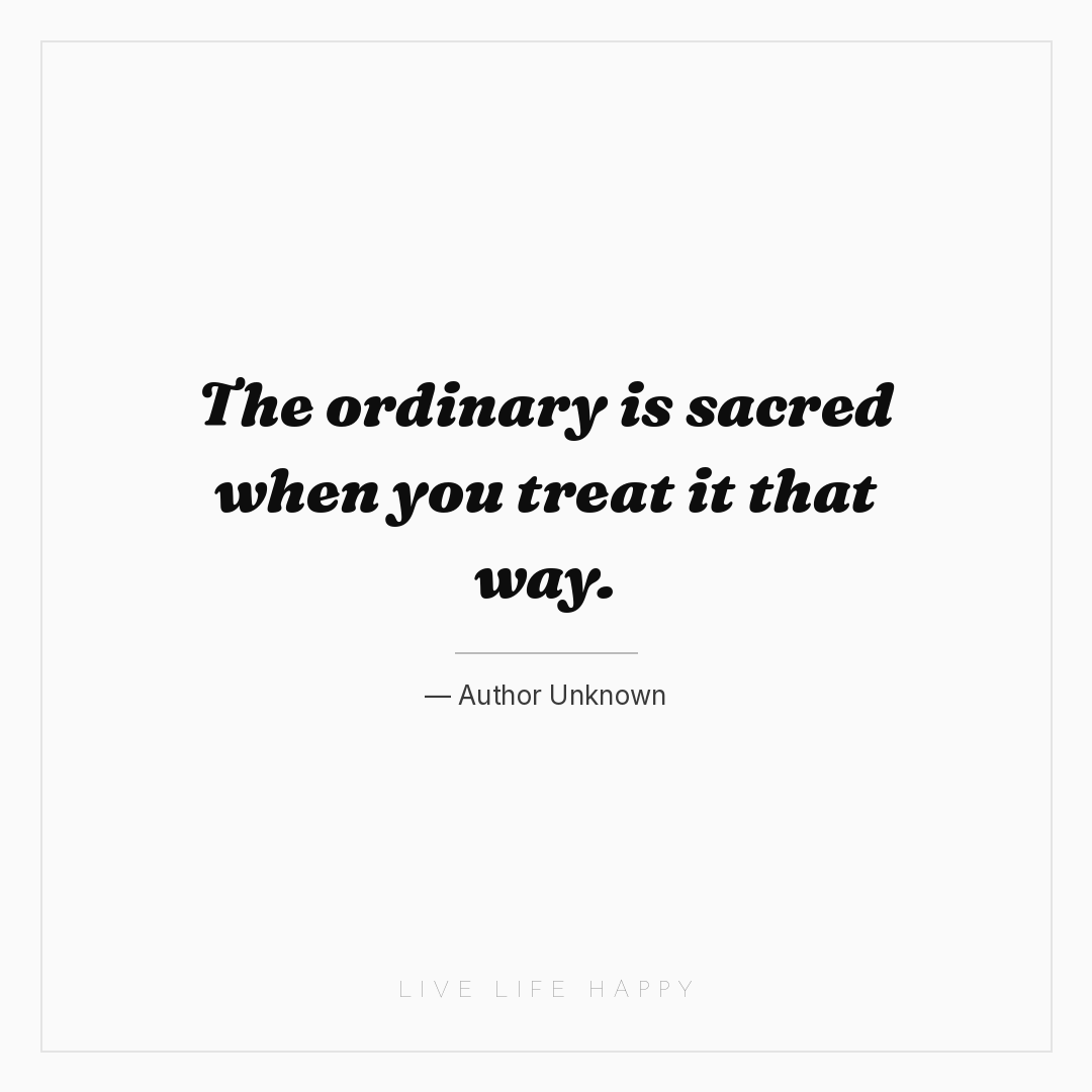 The ordinary is sacred when you treat it that way. — Author Unknown