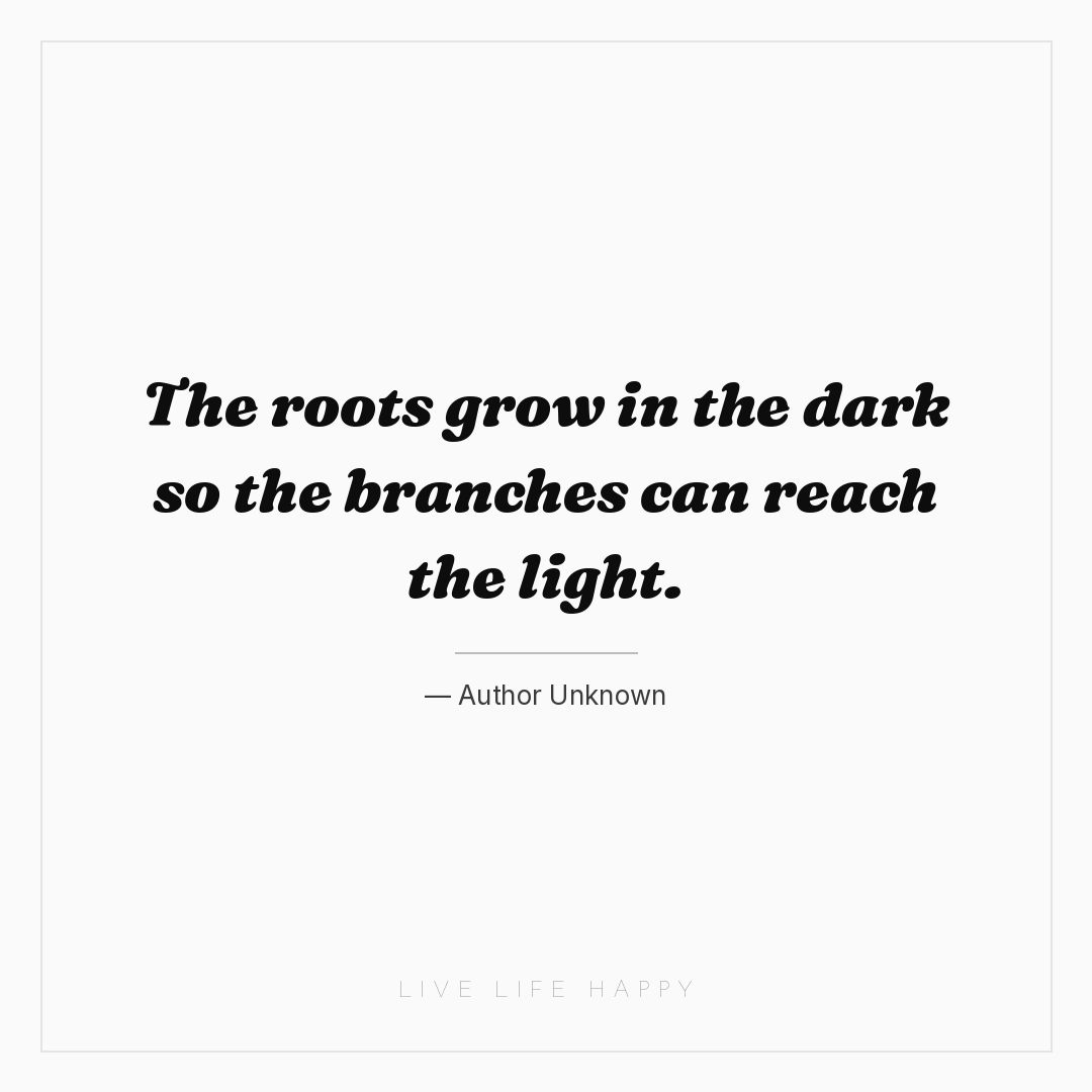 The roots grow in the dark so the branches can reach... — Author Unknown