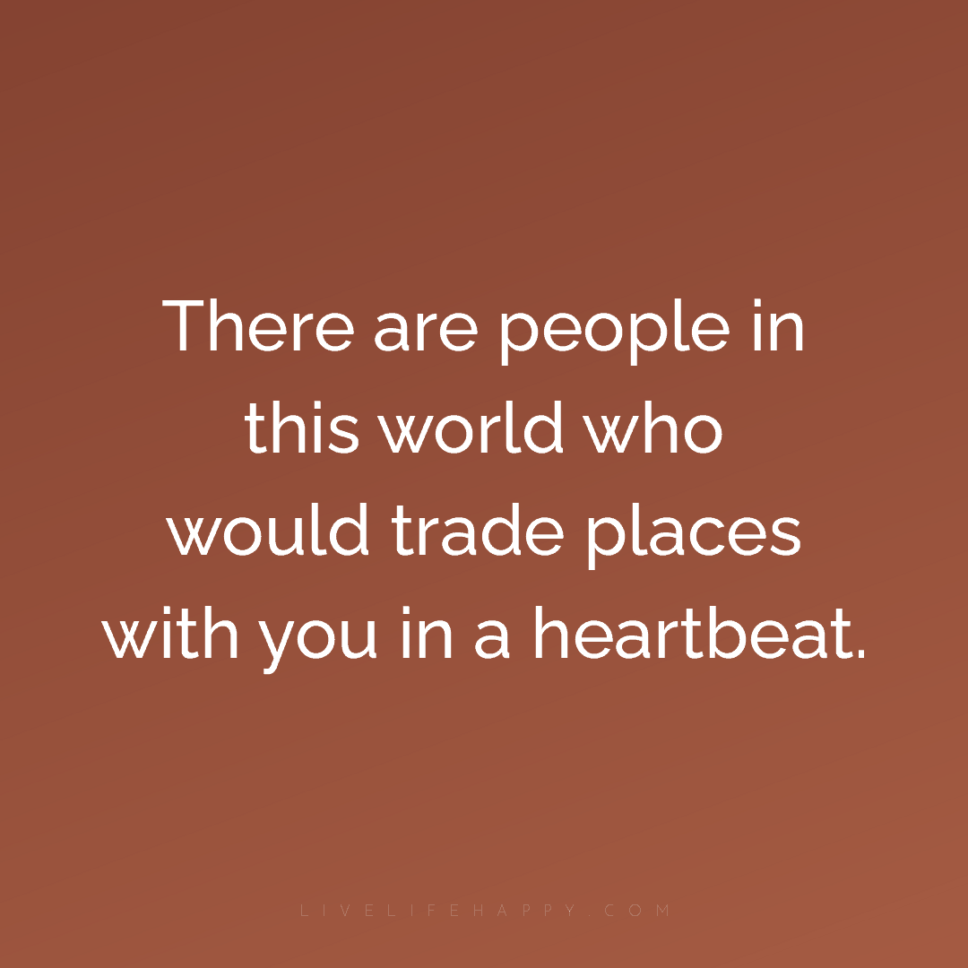 There are people in this world who would trade place... — Author Unknown