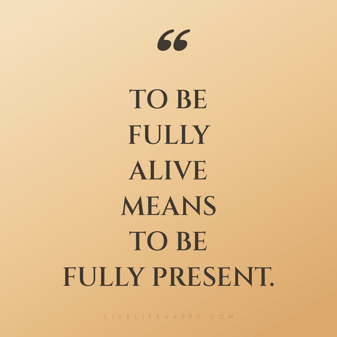 To be fully alive means to be fully present. — Author Unknown