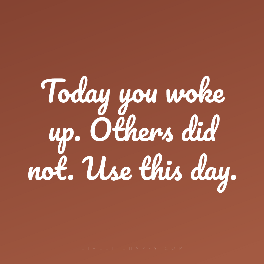 Today you woke up. Others did not. Use this day. — Author Unknown