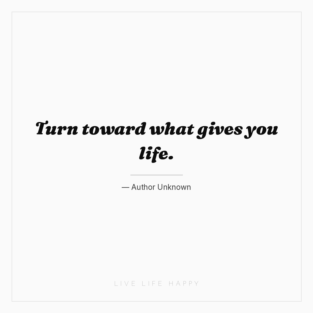 Turn toward what gives you life. — Author Unknown