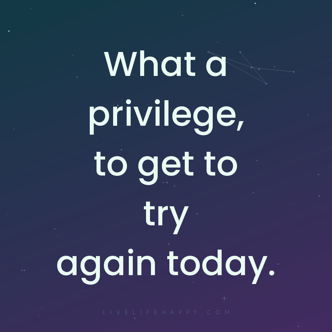 What a privilege, to get to try again today. — Author Unknown