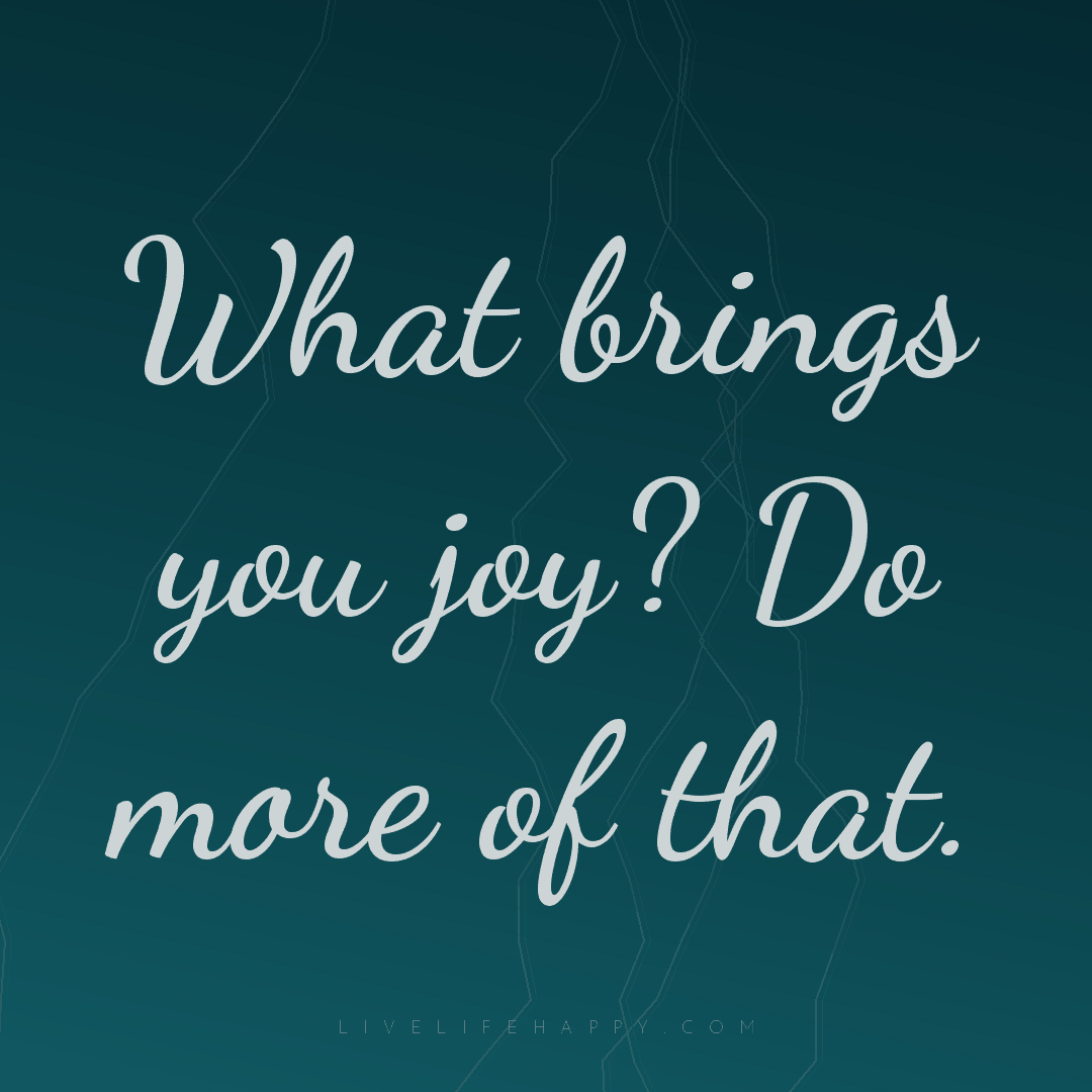 What brings you joy? Do more of that. — Author Unknown