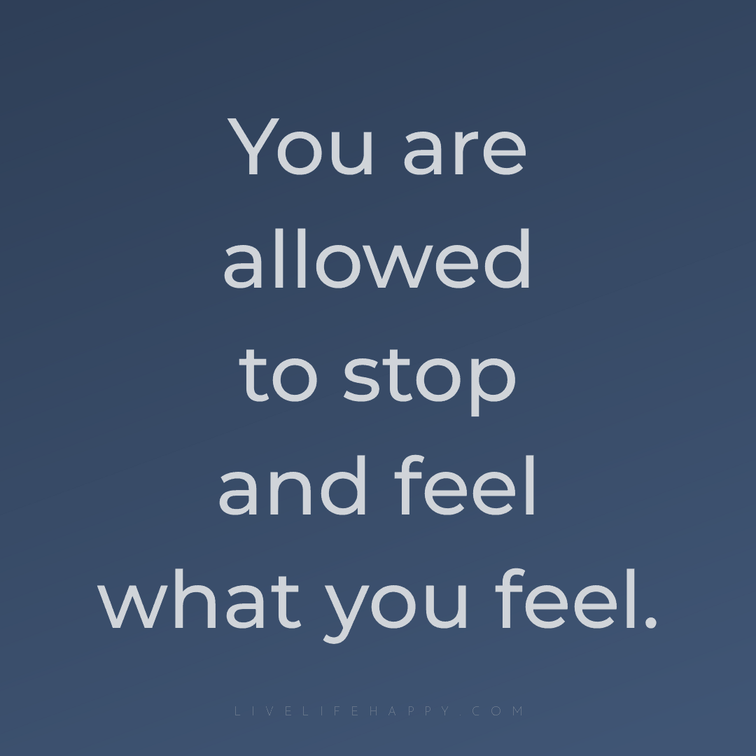 You are allowed to stop and feel what you feel. — Author Unknown