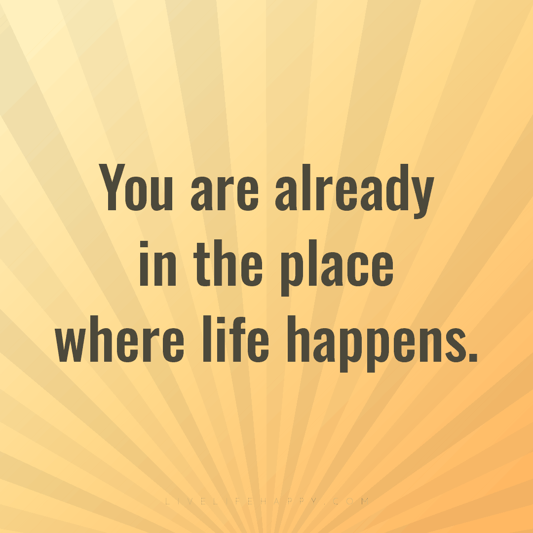 You are already in the place where life happens. — Author Unknown