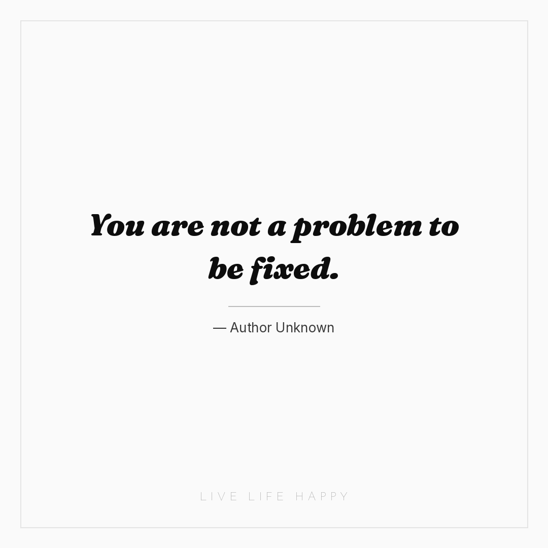 You are not a problem to be fixed. — Author Unknown