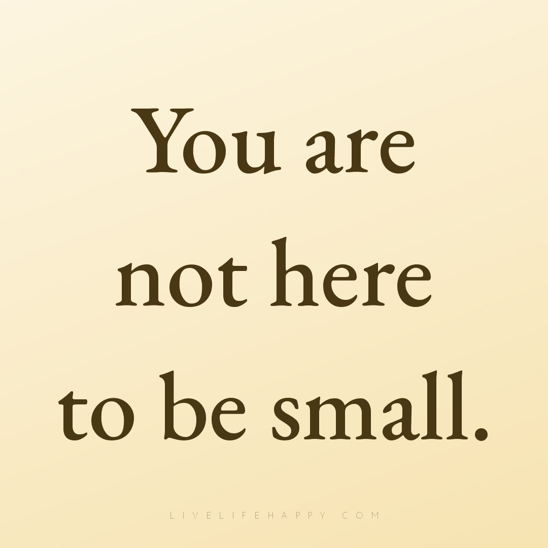 You are not here to be small. — Author Unknown