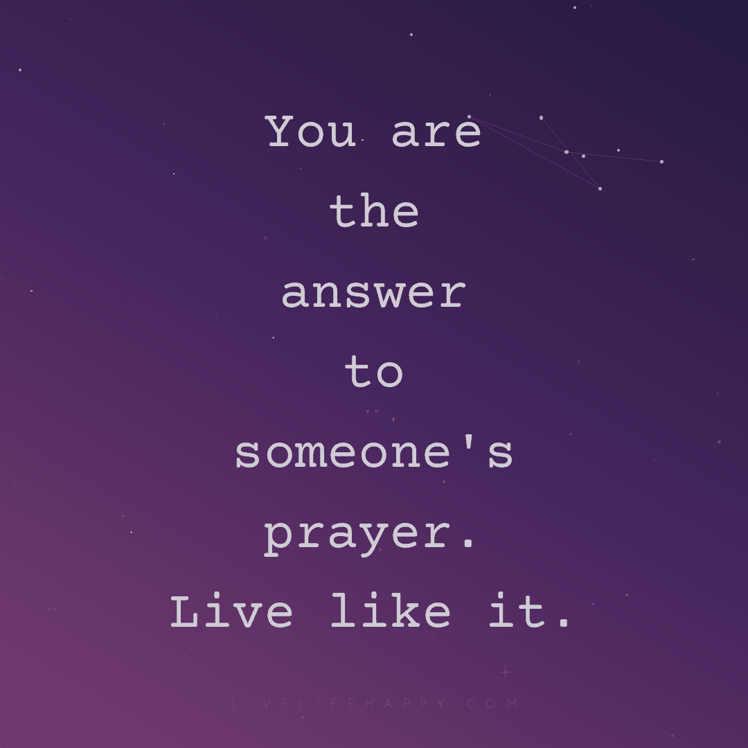 You are the answer to someone's prayer. Live like it... — Author Unknown