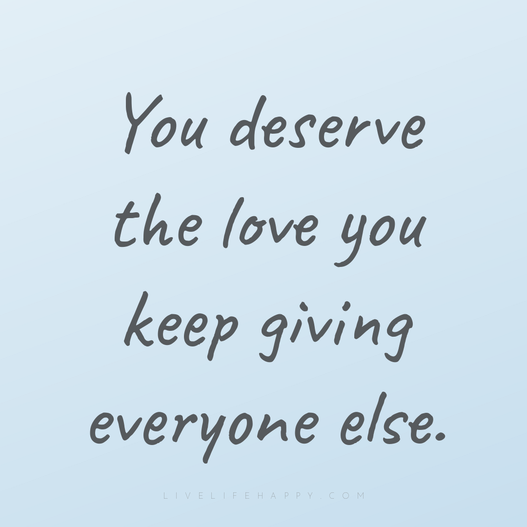 You deserve the love you keep giving everyone else. — Author Unknown