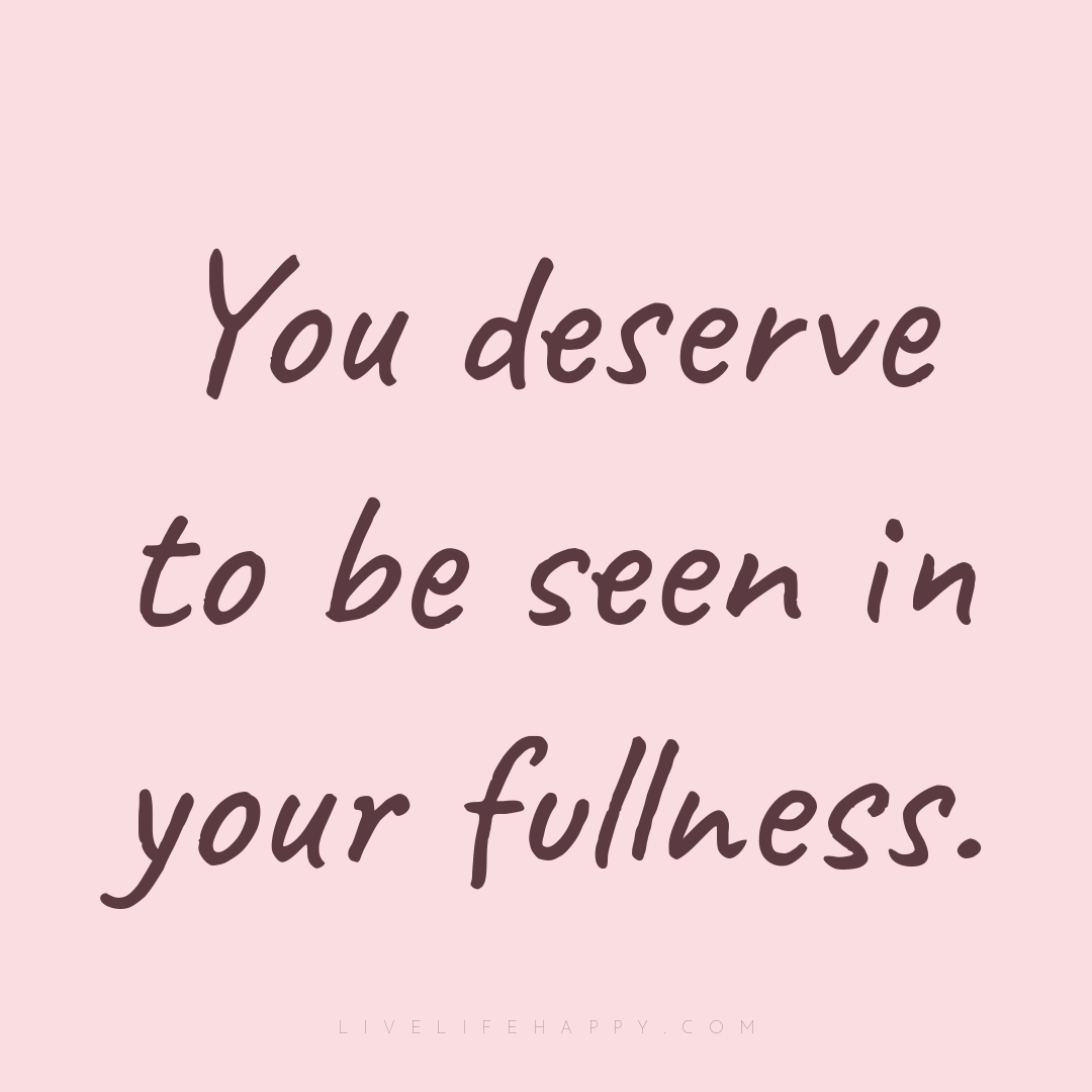 You deserve to be seen in your fullness. — Author Unknown