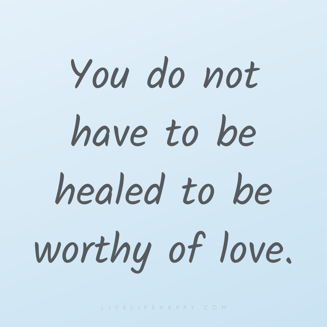 You do not have to be healed to be worthy of love. — Author Unknown