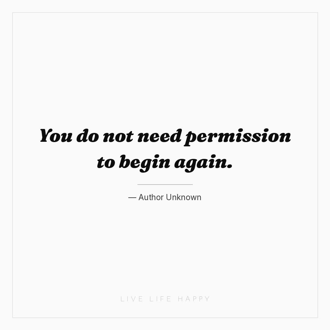 You do not need permission to begin again. — Author Unknown