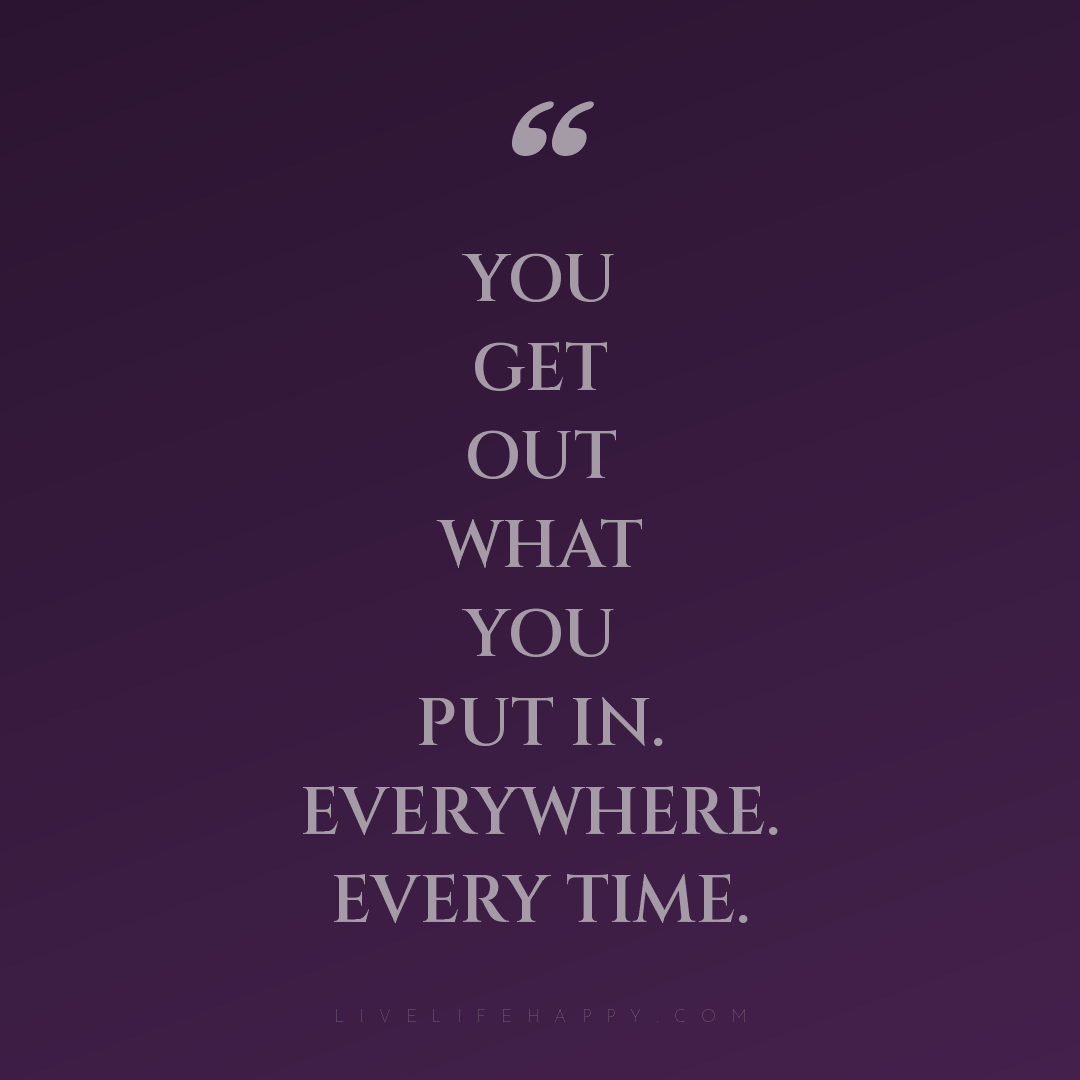 You get out what you put in. Everywhere. Every time. — Author Unknown