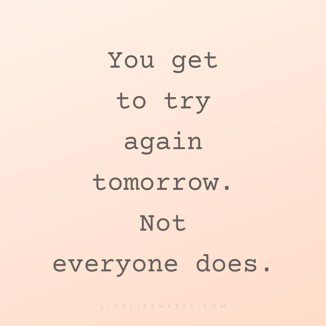 You get to try again tomorrow. Not everyone does. — Author Unknown