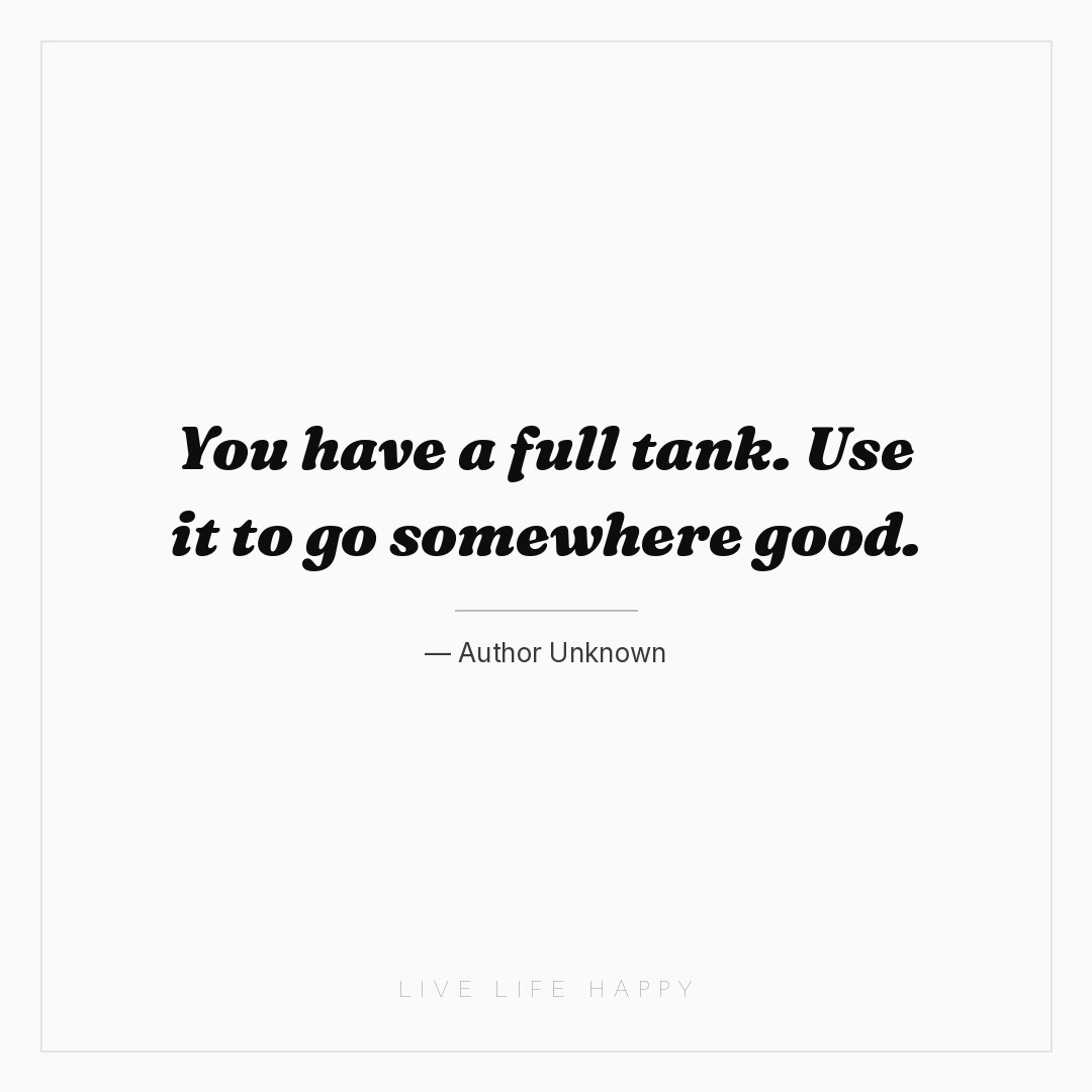 You have a full tank. Use it to go somewhere good. — Author Unknown