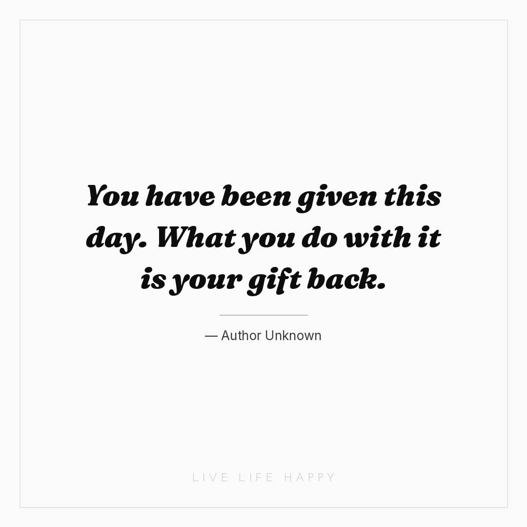 You have been given this day. What you do with it is... — Author Unknown