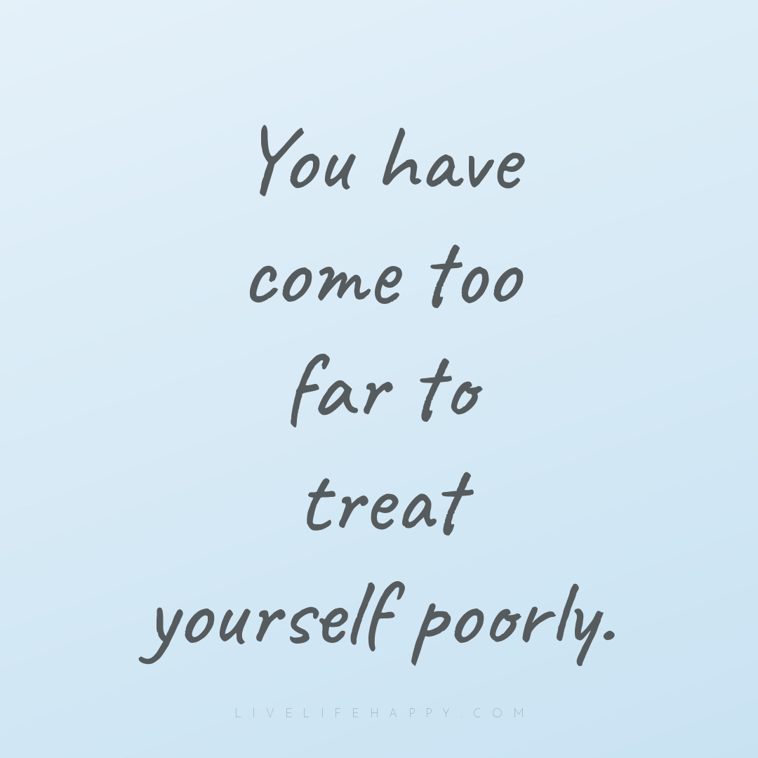 You have come too far to treat yourself poorly. — Author Unknown