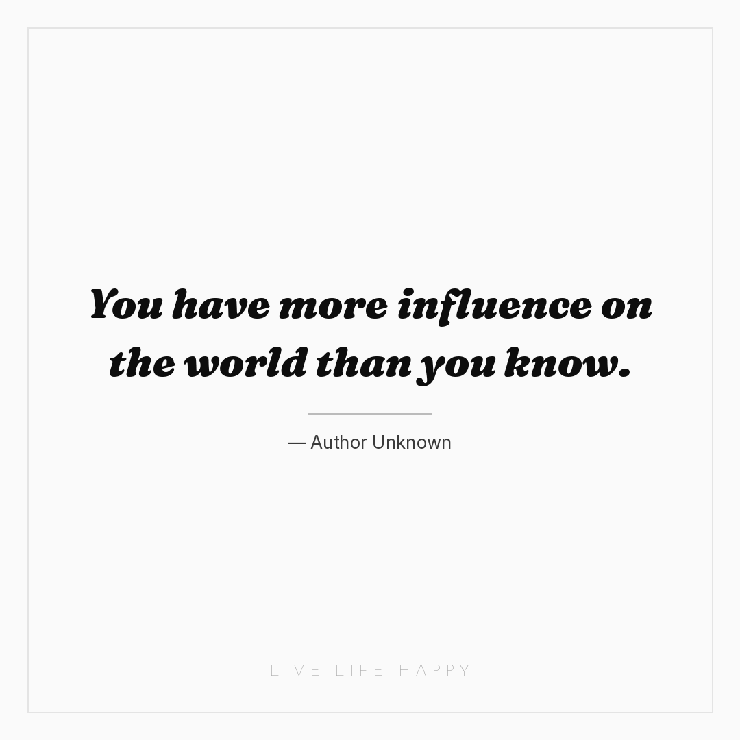You have more influence on the world than you know. — Author Unknown