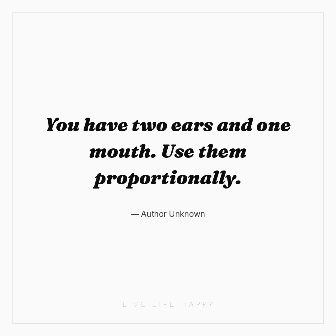 You have two ears and one mouth. Use them proportion... — Author Unknown
