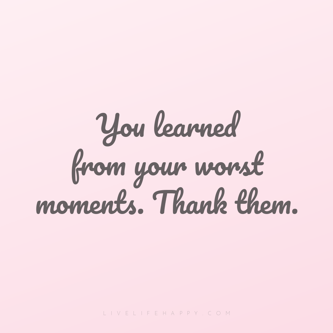 You learned from your worst moments. Thank them. — Author Unknown