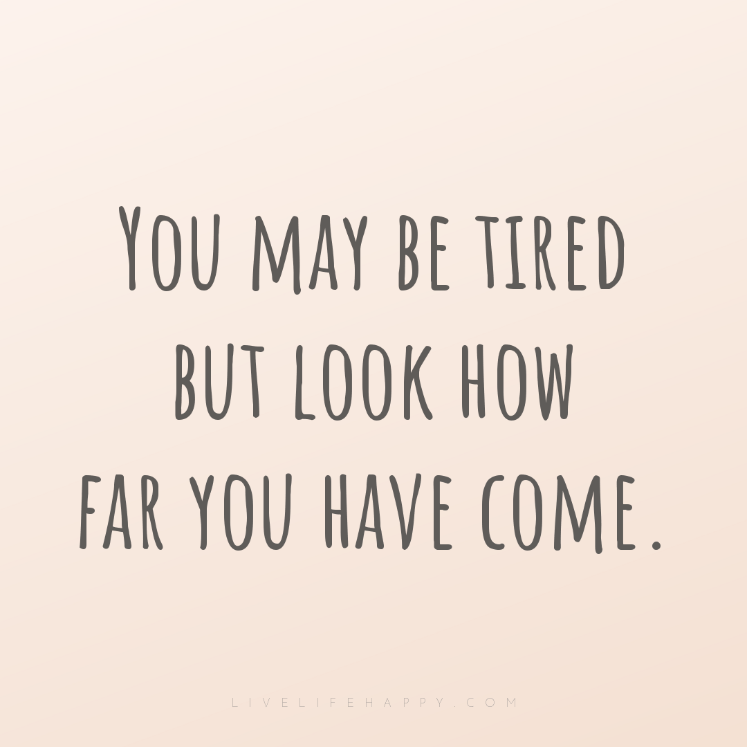 You may be tired but look how far you have come. — Author Unknown
